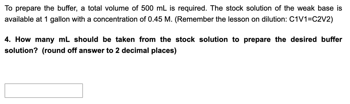 To prepare the buffer, a total volume of 500 mL is required. The stock solution of the weak base is
available at 1 gallon with a concentration of 0.45 M. (Remember the lesson on dilution: C1V1=C2V2)
4. How many mL should be taken from the stock solution to prepare the desired buffer
solution? (round off answer to 2 decimal places)
