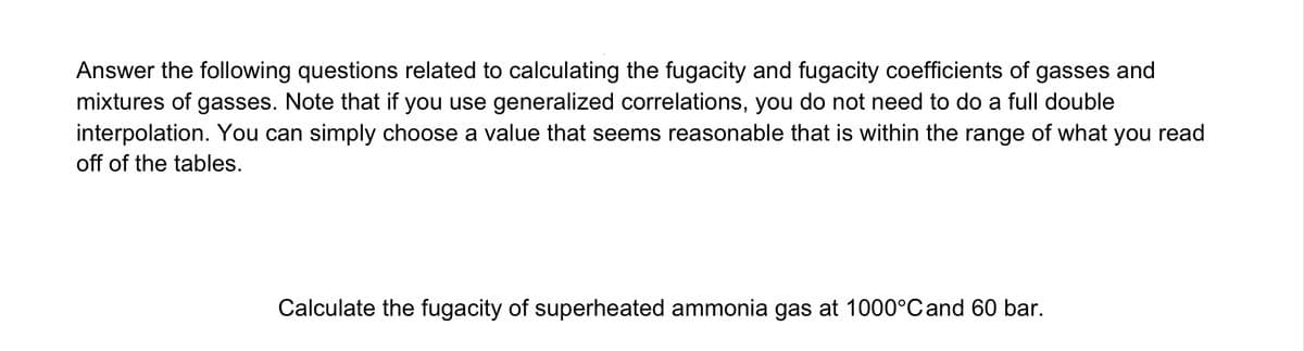 Answer the following questions related to calculating the fugacity and fugacity coefficients of gasses and
mixtures of gasses. Note that if you use generalized correlations, you do not need to do a full double
interpolation. You can simply choose a value that seems reasonable that is within the range of what you read
off of the tables.
Calculate the fugacity of superheated ammonia gas at 1000°C and 60 bar.