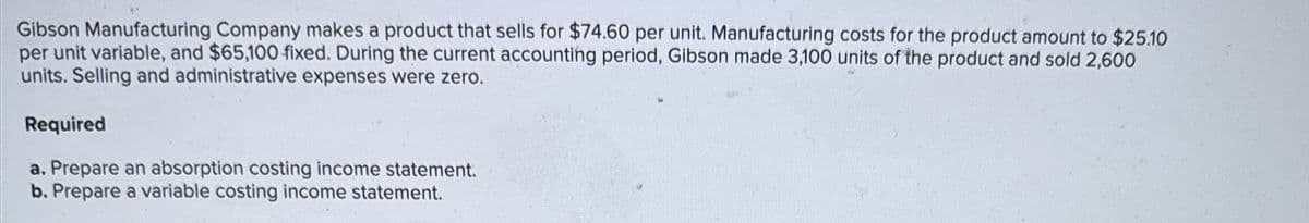 Gibson Manufacturing Company makes a product that sells for $74.60 per unit. Manufacturing costs for the product amount to $25.10
per unit variable, and $65,100 fixed. During the current accounting period, Gibson made 3,100 units of the product and sold 2,600
units. Selling and administrative expenses were zero.
Required
a. Prepare an absorption costing income statement.
b. Prepare a variable costing income statement.