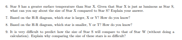 6. Star S has a greater surface temperature than Star X. Given that Star X is just as luminous as Star S,
what can you say about the size of Star X compared to Star S? Explain your answer.
7. Based on the H-R diagram, which star is larger, X or Y? How do you know?
8. Based on the H-R diagram, which star is smaller, Y or T? How do you know?
9. It is very difficult to predict how the size of Star S will compare to that of Star W (without doing a
calculation). Explain why comparing the size of these stars is so difficult?