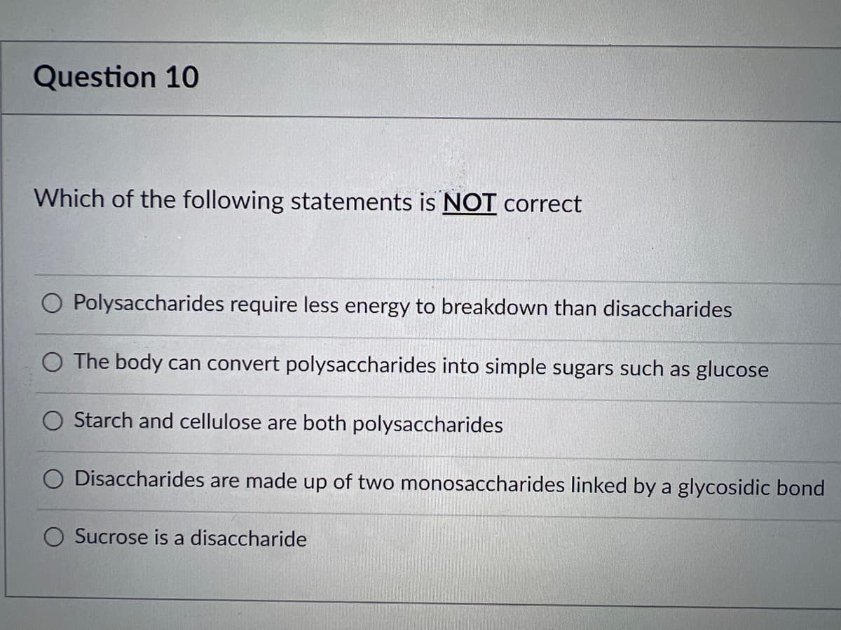 Question 10
Which of the following statements is NOT correct
Polysaccharides require less energy to breakdown than disaccharides
O The body can convert polysaccharides into simple sugars such as glucose
O Starch and cellulose are both polysaccharides
Disaccharides are made up of two monosaccharides linked by a glycosidic bond
Sucrose is a disaccharide