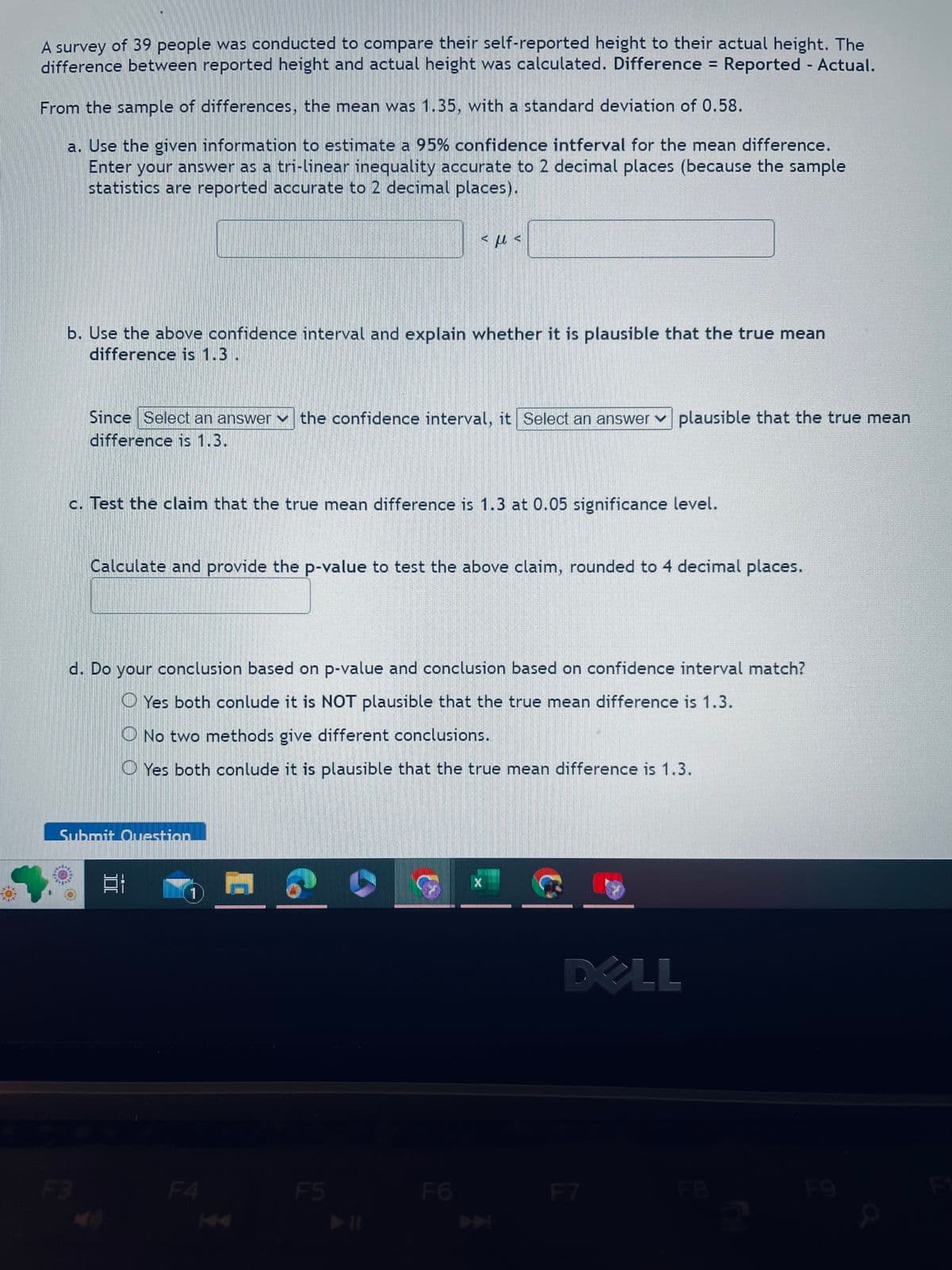 A survey of 39 people was conducted to compare their self-reported height to their actual height. The
difference between reported height and actual height was calculated. Difference = Reported - Actual.
From the sample of differences, the mean was 1.35, with a standard deviation of 0.58.
a. Use the given information to estimate a 95% confidence intferval for the mean difference.
Enter your answer as a tri-linear inequality accurate to 2 decimal places (because the sample
statistics are reported accurate to 2 decimal places).
b. Use the above confidence interval and explain whether it is plausible that the true mean
difference is 1.3.
Since Select an answer the confidence interval, it Select an answer plausible that the true mean
difference is 1.3.
c. Test the claim that the true mean difference is 1.3 at 0.05 significance level.
F3
Calculate and provide the p-value to test the above claim, rounded to 4 decimal places.
d. Do your conclusion based on p-value and conclusion based on confidence interval match?
Yes both conlude it is NOT plausible that the true mean difference is 1.3.
O No two methods give different conclusions.
Yes both conlude it is plausible that the true mean difference is 1.3.
Submit Question
EI
εμε
11
F4
D
F5
F6
X
DELL
F7
F9
P