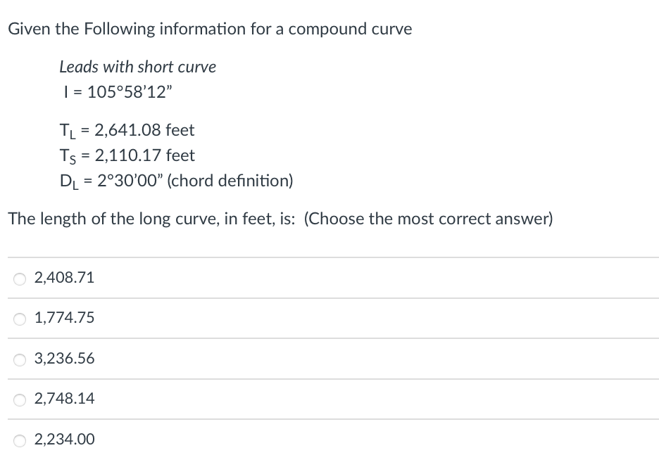 Given the Following information for a compound curve
Leads with short curve
I = 105°58'12"
TL = 2,641.08 feet
Ts = 2,110.17 feet
DL= 2°30'00" (chord definition)
The length of the long curve, in feet, is: (Choose the most correct answer)
O 2,408.71
O 1,774.75
O 3,236.56
O2,748.14
O 2,234.00