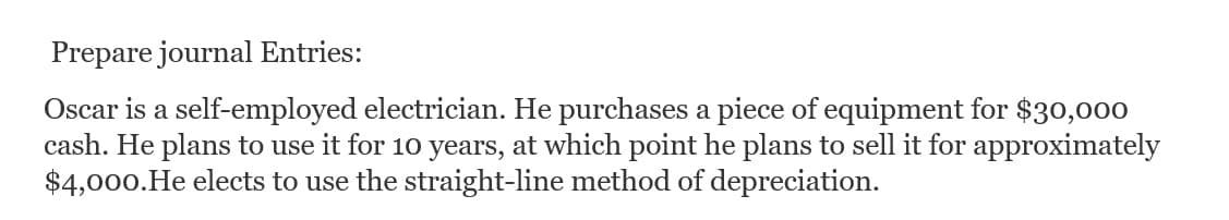 Prepare journal Entries:
Oscar is a self-employed electrician. He purchases a piece of equipment for $30,000
cash. He plans to use it for 10 years, at which point he plans to sell it for approximately
$4,000. He elects to use the straight-line method of depreciation.