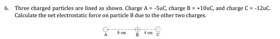 6.
Three charged particles are lined as shown. Charge A = -5uC, charge B = +10uC, and charge C = -12uC.
Calculate the net electrostatic force on particle B due to the other two charges.
6 cm
4 cm
A
B