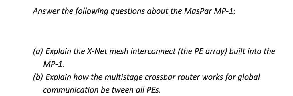 Answer the following questions about the MasPar MP-1:
(a) Explain the X-Net mesh interconnect (the PE array) built into the
MP-1.
(b) Explain how the multistage crossbar router works for global
communication be tween all PEs.