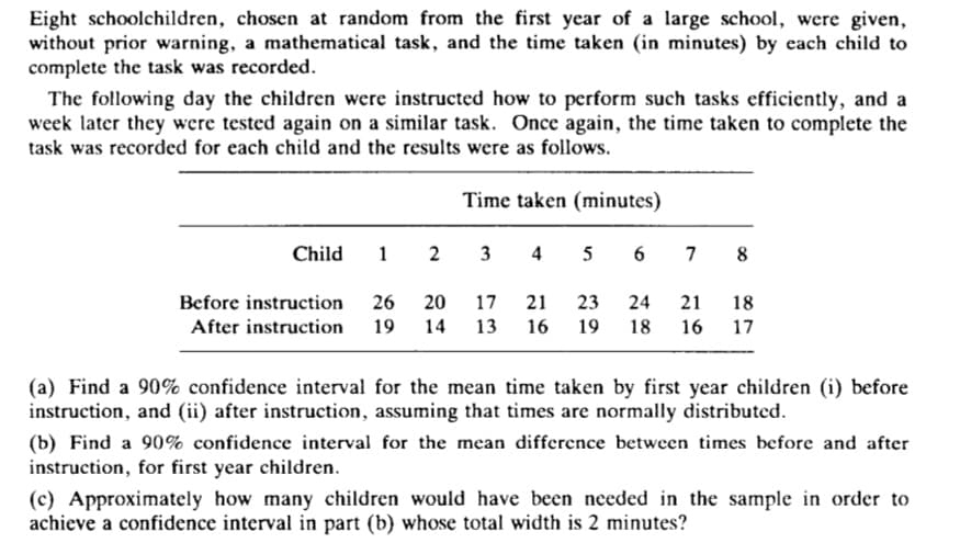 Eight schoolchildren, chosen at random from the first year of a large school, were given,
without prior warning, a mathematical task, and the time taken (in minutes) by each child to
complete the task was recorded.
The following day the children were instructed how to perform such tasks efficiently, and a
week later they were tested again on a similar task. Once again, the time taken to complete the
task was recorded for each child and the results were as follows.
Time taken (minutes)
Child
1 2
3 4 5
6 7 8
Before instruction
26
20
17
21
23
24
21
18
After instruction 19 14
13 16
19
18 16 17
(a) Find a 90% confidence interval for the mean time taken by first year children (i) before
instruction, and (ii) after instruction, assuming that times are normally distributed.
(b) Find a 90% confidence interval for the mean difference between times before and after
instruction, for first year children.
(c) Approximately how many children would have been needed in the sample in order to
achieve a confidence interval in part (b) whose total width is 2 minutes?
