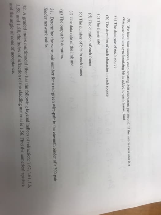 30. We have four sources, each creating 250 characters per second. If the interleaved unit is a
character and one synchronizing bit is added to each frame, find
(a) The data rate of each source
(b) The duration of each character in each source
(c) The frame rate
(d) The duration of each frame
(e) The number of bits in each frame
(f) The data rate of the link and
(g) The output bit duration.
31. Determine the wire-pair number for a red-green wire-pair in the eleventh binder of a 300-pair
feeder network cable.
32. A graded index multimodal fiber has the following layered indices of refraction: 1.62, 1.61, 1.6,
1.59, and 1.58, the index of refraction of the cladding material is 1.56. Find the numerical aperture
and the angle of cone of acceptance.