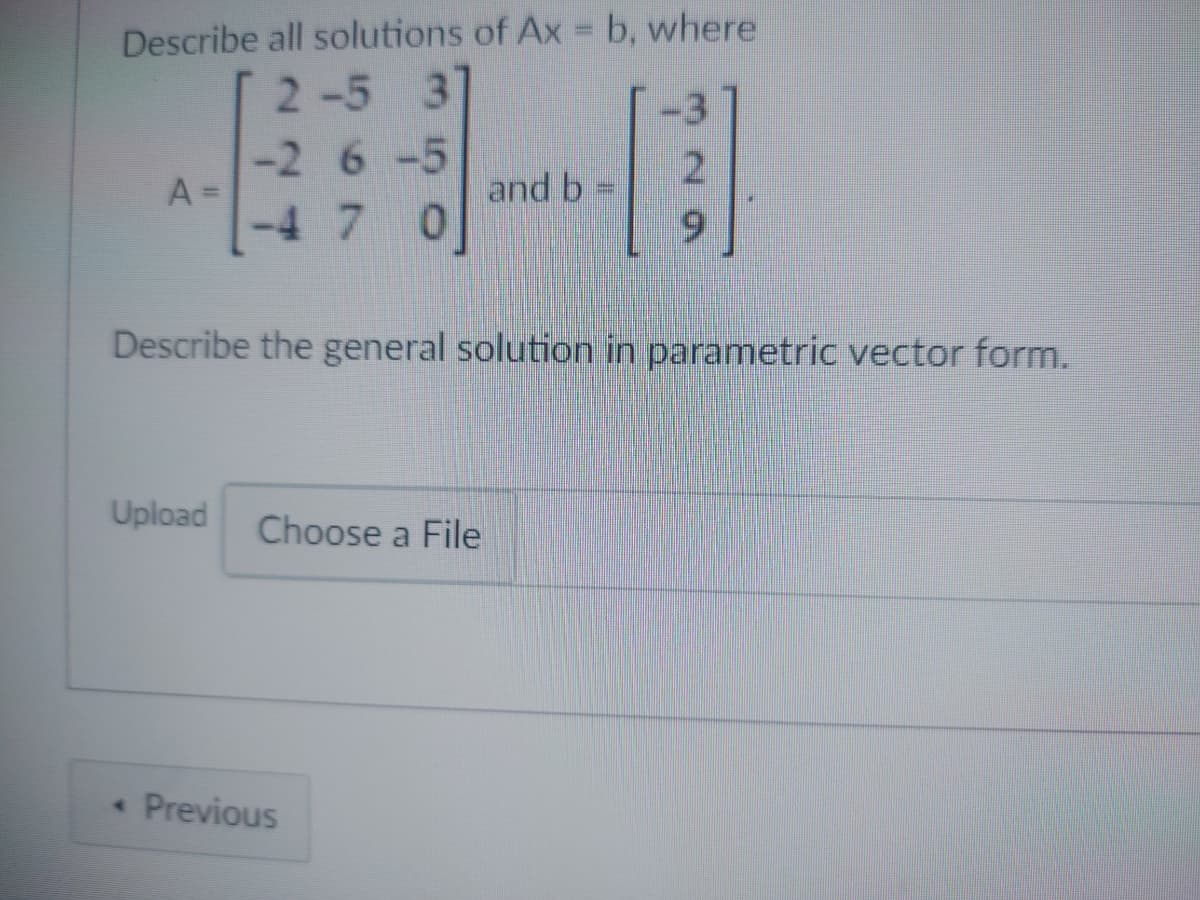 Describe all solutions of Ax = b, where
2-5 3
-2 6 -5
A=
and b
-4 7 0
Describe the general solution in parametric vector form.
Upload Choose a File
< Previous