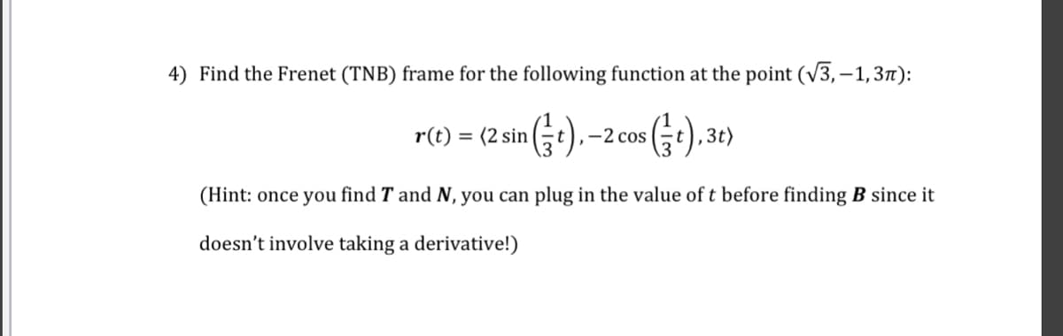 4) Find the Frenet (TNB) frame for the following function at the point (√3,-1,3π):
r(t) = (2 sin(t).-2 cos (t), 3t)
(Hint: once you find T and N, you can plug in the value of t before finding B since it
doesn't involve taking a derivative!)