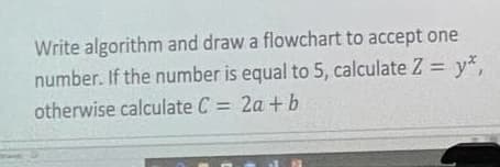 Write algorithm and draw a flowchart to accept one
number. If the number is equal to 5, calculate Z = y*,
otherwise calculate C = 2a + b
%3D
