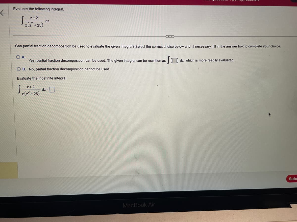 ←
Evaluate the following integral.
S
z+2
z(z²+25)
OA.
dz
Can partial fraction decomposition be used to evaluate the given integral? Select the correct choice below and, if necessary, fill in the answer box to complete your choice.
z+2
z(z²+25)
Yes, partial fraction decomposition can be used. The given integral can be rewritten as (
OB. No, partial fraction decomposition cannot be used.
Evaluate the indefinite integral.
S
C
dz=
MacBook Air
dz, which is more readily evaluated.
Subr