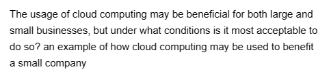 The usage of cloud computing may be beneficial for both large and
small businesses, but under what conditions is it most acceptable to
do so? an example of how cloud computing may be used to benefit
a small company