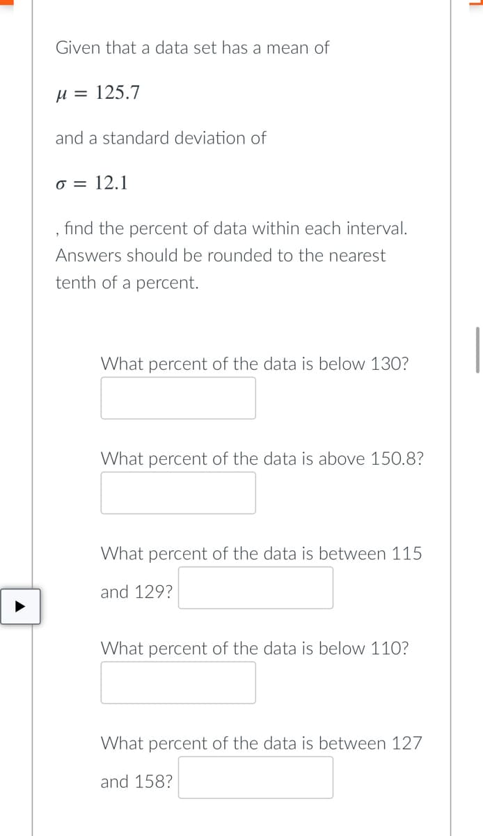 Given that a data set has a mean of
µ = 125.7
and a standard deviation of
o = 12.1
find the percent of data within each interval.
Answers should be rounded to the nearest
tenth of a percent.
What percent of the data is below 130?
What percent of the data is above 150.8?
What percent of the data is between 115
and 129?
What percent of the data is below 110?
What percent of the data is between 127
and 158?
