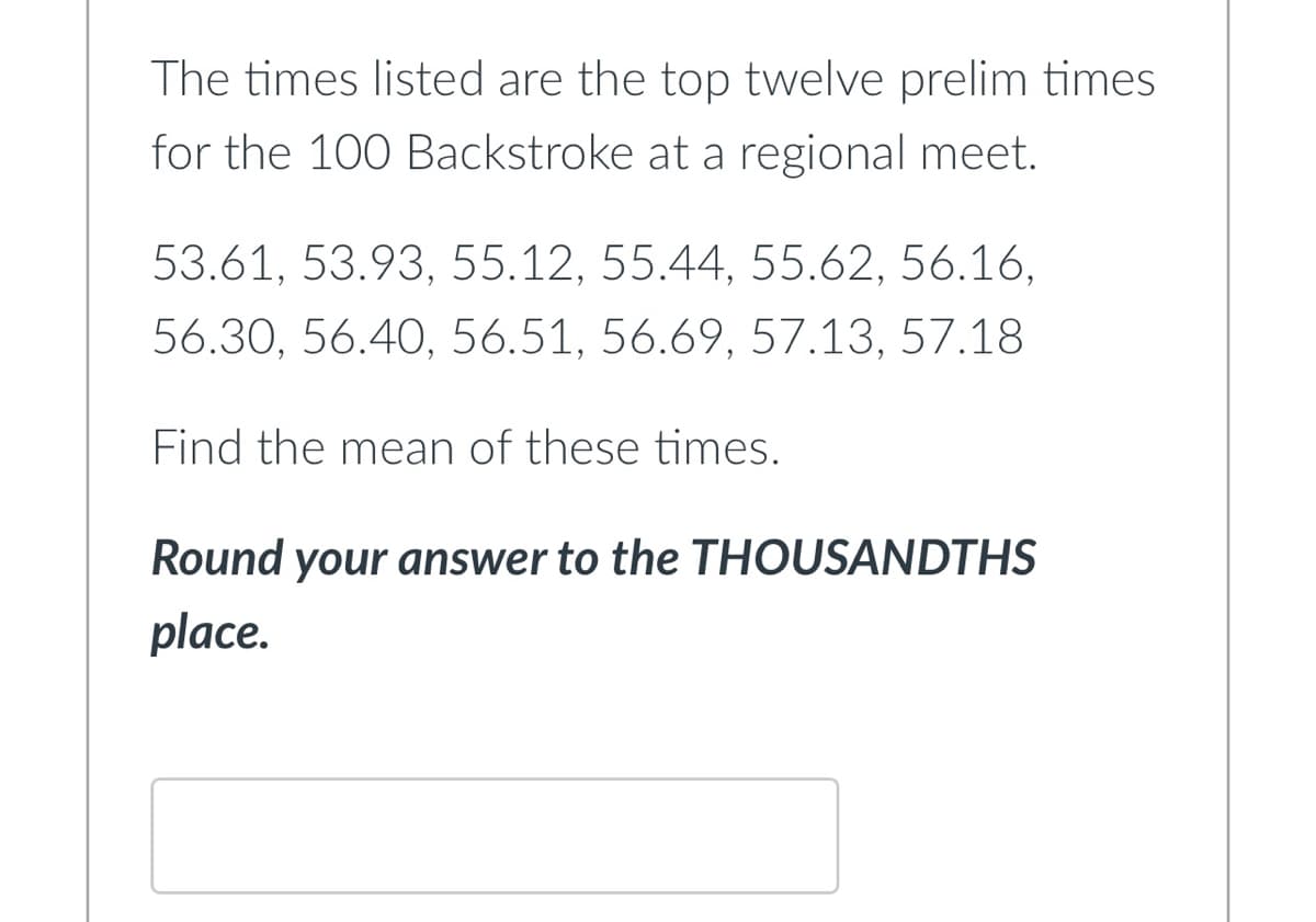 The times listed are the top twelve prelim times
for the 100 Backstroke at a regional meet.
53.61, 53.93, 55.12, 55.44, 55.62, 56.16,
56.30, 56.40, 56.51, 56.69, 57.13, 57.18
Find the mean of these times.
Round your answer to the THOUSANDTHS
place.
