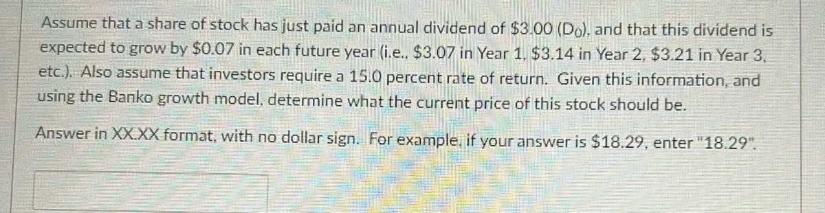 Assume that a share of stock has just paid an annual dividend of $3.00 (Do), and that this dividend is
expected to grow by $0.07 in each future year (i.e., $3.07 in Year 1, $3.14 in Year 2, $3.21 in Year 3,
etc.). Also assume that investors require a 15.0 percent rate of return. Given this information, and
using the Banko growth model, determine what the current price of this stock should be.
Answer in XX.XX format, with no dollar sign. For example, if your answer is $18.29, enter "18.29".