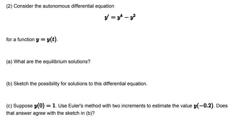 (2) Consider the autonomous differential equation
y = y4 – ?
for a function y = y(t).
(a) What are the equilibrium solutions?
(b) Sketch the possibility for solutions to this differential equation.
(c) Suppose y(0) = 1. Use Euler's method with two increments to estimate the value y(-0.2). Does
that answer agree with the sketch in (b)?
