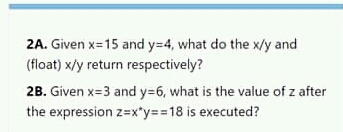 2A. Given x=15 and y=4, what do the x/y and
(float) x/y return respectively?
2B. Given x=3 and y=6, what is the value of z after
the expression z=x*y==18 is executed?

