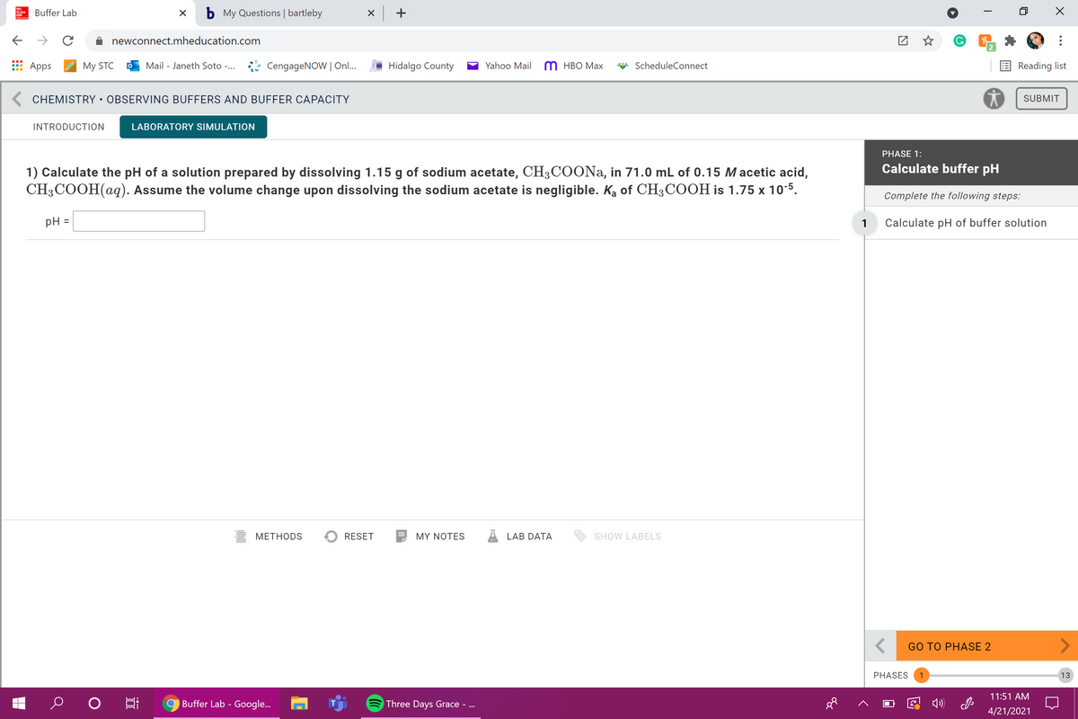 Hill
Edacation
Buffer Lab
b My Questions | bartleby
newconnect.mheducation.com
G.
Apps
My STC
Mail - Janeth Soto -...
CengageNOW | On..
Hidalgo County
Yahoo Mail
т нВО Мах
ScheduleConnect
Reading list
K CHEMISTRY • OBSERVING BUFFERS AND BUFFER CAPACITY
SUBMIT
INTRODUCTION
LABORATORY SIMULATION
PHASE 1:
Calculate buffer pH
1) Calculate the pH of a solution prepared by dissolving 1.15 g of sodium acetate, CH3COONa, in 71.0 mL of 0.15 M acetic acid,
CH3COOH(aq). Assume the volume change upon dissolving the sodium acetate is negligible. Ka of CH3COOH is 1.75 x 10-5.
Complete the following steps:
pH =
1
Calculate pH of buffer solution
МЕТНODS
RESET
MY NOTES
LAB DATA
SHOW LABELS
<>
GO TO PHASE 2
PHASES
1
13
11:51 AM
Buffer Lab - Google..
Three Days Grace - ...
E 4)
4/21/2021
近
