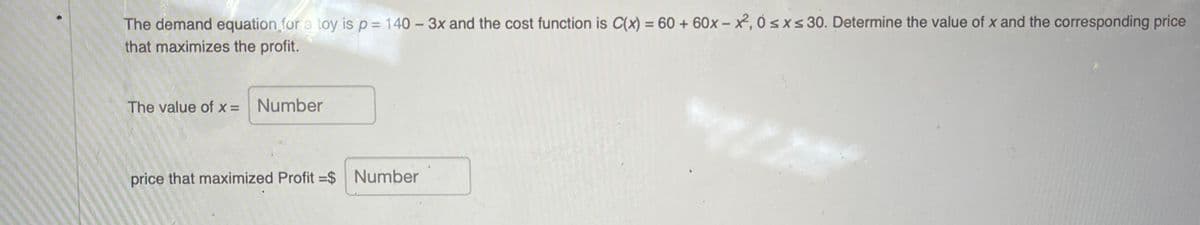 The demand equation for a toy is p= 140 – 3x and the cost function is C(x) = 60 + 60x – x, 0 sxs 30. Determine the value of x and the corresponding price
that maximizes the profit.
The value of x= Number
price that maximized Profit =$ Number
