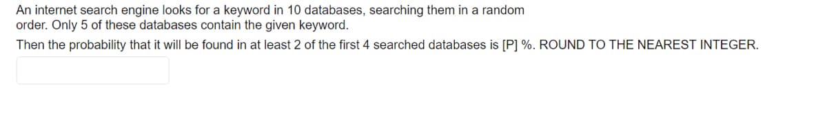 An internet search engine looks for a keyword in 10 databases, searching them in a random
order. Only 5 of these databases contain the given keyword.
Then the probability that it will be found in at least 2 of the first 4 searched databases is [P] %. ROUND TO THE NEAREST INTEGER.
