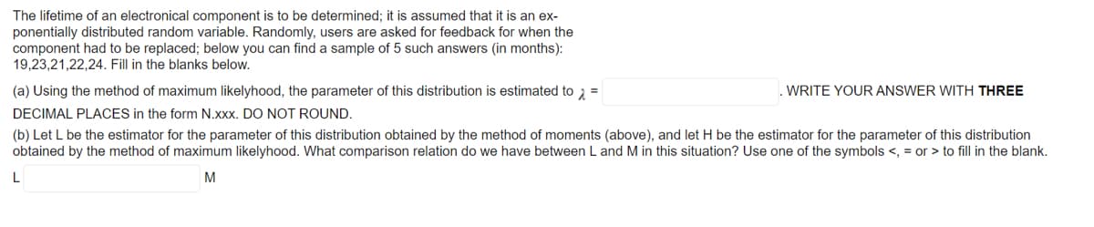 The lifetime of an electronical component is to be determined; it is assumed that it is an ex-
ponentially distributed random variable. Randomly, users are asked for feedback for when the
component had to be replaced; below you can find a sample of 5 such answers (in months):
19,23,21,22,24. Fill in the blanks below.
(a) Using the method of maximum likelyhood, the parameter of this distribution is estimated to 2 =
WRITE YOUR ANSWER WITH THREE
DECIMAL PLACES in the form N.xxx. DO NOT ROUND.
(b) Let L be the estimator for the parameter of this distribution obtained by the method of moments (above), and let H be the estimator for the parameter of this distribution
obtained by the method of maximum likelyhood. What comparison relation do we have between L and M in this situation? Use one of the symbols <, = or > to fill in the blank.
L
M
