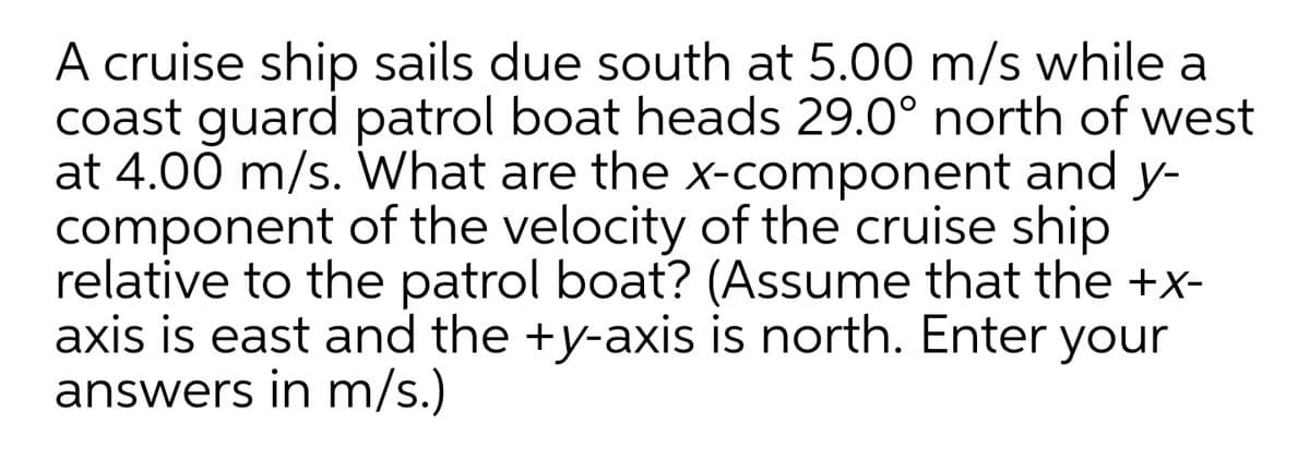 A cruise ship sails due south at 5.00 m/s while a
coast guard patrol boat heads 29.0° north of west
at 4.00 m/s. What are the x-component and y-
component of the velocity of the cruise ship
relative to the patrol boat? (Assume that the +x-
axis is east and the +y-axis is north. Enter
answers in m/s.)
your
