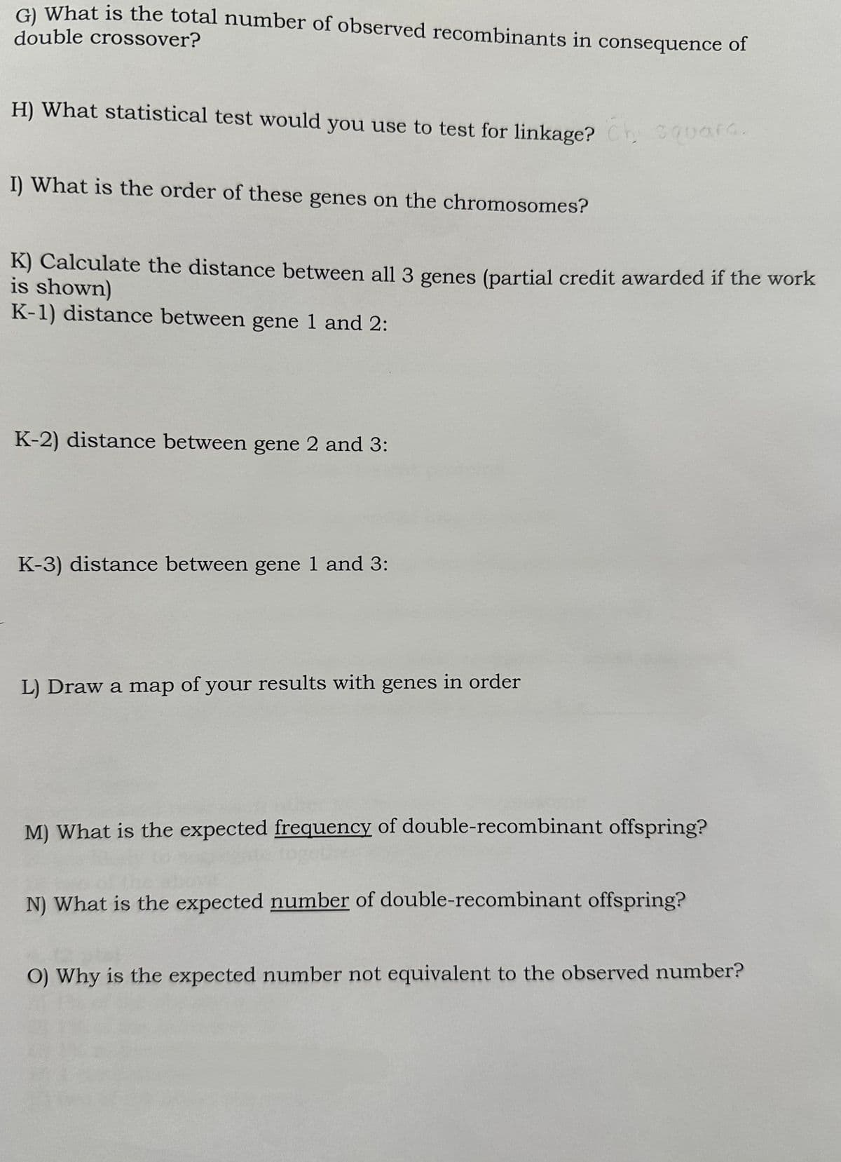 G) What is the total number of observed recombinants in consequence of
double crossover?
H) What statistical test would you use to test for linkage? Chi square.
I) What is the order of these genes on the chromosomes?
K) Calculate the distance between all 3 genes (partial credit awarded if the work
is shown)
K-1) distance between gene 1 and 2:
K-2) distance between gene 2 and 3:
K-3) distance between gene 1 and 3:
L) Draw a map of your results with genes in order
M) What is the expected frequency of double-recombinant offspring?
N) What is the expected number of double-recombinant offspring?
O) Why is the expected number not equivalent to the observed number?