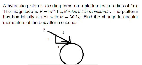 A hydraulic piston is exerting force on a platform with radius of 1m.
The magnitude is F = 5t4 + t, N where t is in seconds. The platform
has box initially at rest with m = 30 kg. Find the change in angular
momentum of the box after 5 seconds.
F
3
5