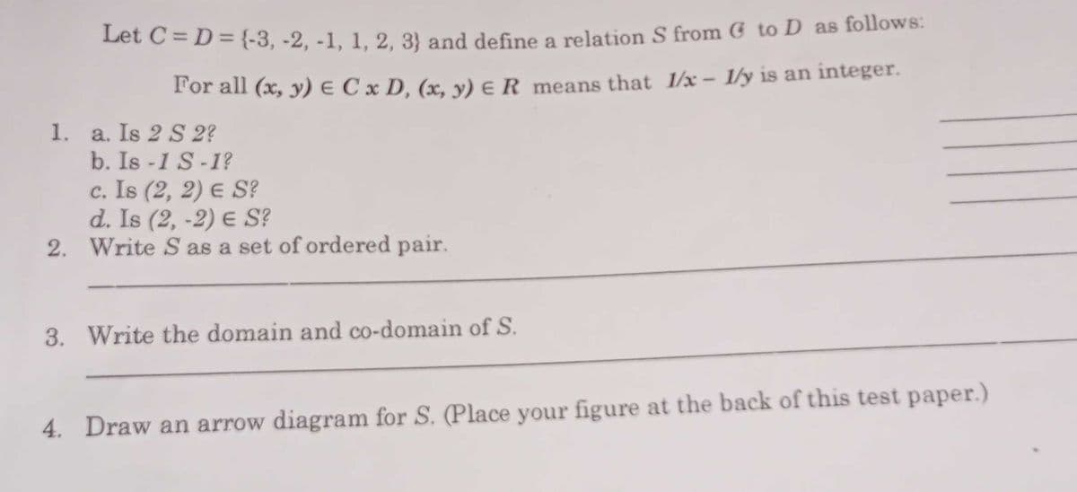 Let C = D= {{-3, -2, -1, 1, 2, 3} and define a relation S from G to D as follows:
l'or all (x, y) e C x D, (x, y) e R means that 1/x – 1/y is an integer.
1. a. Is 2 S 2?
b. Is -1 S-1?
c. Is (2, 2) E S?
d. Is (2, -2) E S?
2. Write S as a set of ordered pair.
3. Write the domain and co-domain of S.
4. Draw an arrow diagram for S. (Place your figure at the back of this test paper.)
