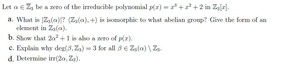 Let a e Zz be a zero of the irreducible polynomial p(x) = x³ + x² + 2 in Z3[x].
a. What is |Z3(a)|? (Z3(a), +) is isomorphic to what abelian group? Give the form of an
element in Z3(a).
b. Show that 2a2 +1 is also a zero of p(r).
= 3 for all BE Z3(a) \ Z3.
c. Explain why deg(B, Z3)
d. Determine irr(2a, Z3).
