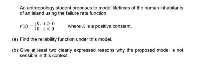 An anthropology student proposes to model lifetimes of the human inhabitants
of an island using the failure rate function
K, t20
r(t)
to,t<0
where K is a positive constant.
(a) Find the reliability function under this model.
(b) Give at least two clearly expressed reasons why the proposed model is not
sensible in this context.
