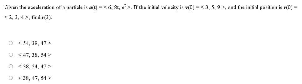 Given the acceleration of a particle is a(t) = < 6, 8t, e>. If the initial velocity is v(0) =< 3, 5, 9>, and the initial position is r(0) =
< 2, 3, 4 >, find r(3).
O < 54, 38, 47 >
O < 47, 38, 54 >
O < 38, 54, 47>
O < 38, 47, 54 >
