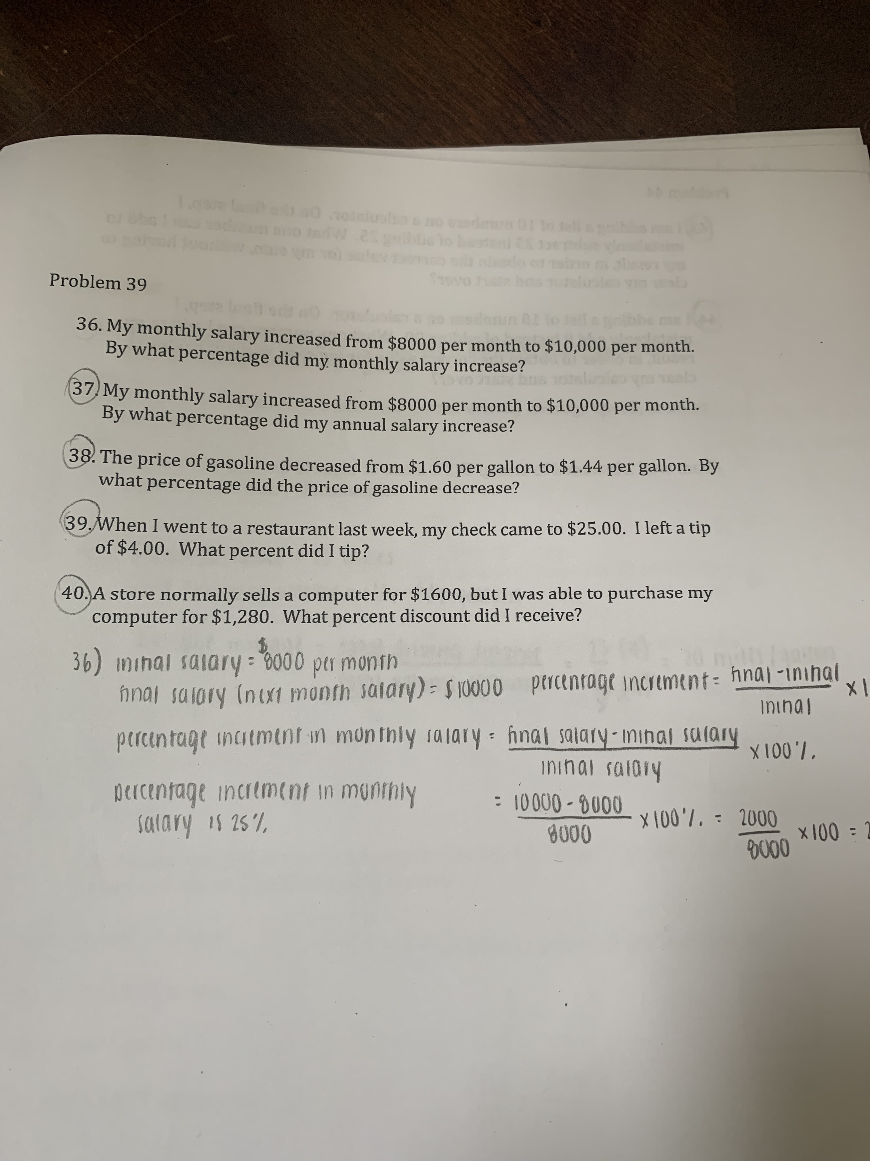 5 maday
SU La asdt no s01sluobo
cJ Obe
Che
cd G
1tapcibbe
ovo
Problem 39
lelsias
36. My monthly salary increased from $8000 per month to $10,000 per month.
By what percentage did my monthly salary increase?
37 My monthly salary increased from $8000 per month to $10,000 per month.
By what percentage did my annual salary increase?
38. The price of gasoline decreased from $1.60 per gallon to $1.44 per gallon. By
what percentage did the price of gasoline decrease?
39When I went to a restaurant last week, my check came to $25.00. I left a tip
of $4.00. What percent did I tip?
40.A store normally sells a computer for $1600, but I was able to purchase my
computer for $1,280. What percent discount did I receive?
36) ininal saiary: 0000 per month
nnal salory (nix1 month saiary)- $10000 ptrcentage increment: hna-inihal
ininal
X
porcentage incitmint in monthly 1@lary hnal salary-minal sulary
X1007
ininal saldiy
DCTcentage incremnt in munihly
salary is 25%
: 10000-0000
X100'7, = 2000
x100 =2
D000
8000
