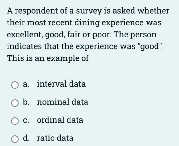 A respondent of a survey is asked whether
their most recent dining experience was
excellent, good, fair or poor. The person
indicates that the experience was "good".
This is an example of
O a. interval data
O b.
nominal data
O c. ordinal data
O d. ratio data
