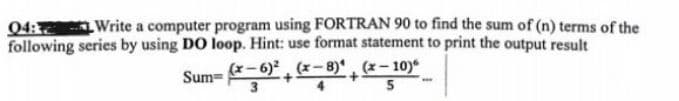 04: Write a computer program using FORTRAN 90 to find the sum of (n) terms of the
following series by using DO loop. Hint: use format statement to print the output result
(x-8)(x-10)
Sum=
(x-6)²
3
5