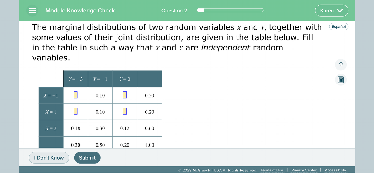 = Module Knowledge Check
X=-1
The marginal distributions of two random variables x and y, together with
some values of their joint distribution, are given in the table below. Fill
in the table in such a way that x and y are independent random
variables.
X=1
X=2
I Don't Know
Y = -3 Y= − 1
0
0.18
0.30
0.10
0.10
0.30
0.50
Submit
Y = 0
0
0.12
0.20
0.20
0.20
0.60
Question 2
1.00
Karen V
Español
?
10
© 2023 McGraw Hill LLC. All Rights Reserved. Terms of Use | Privacy Center | Accessibility
