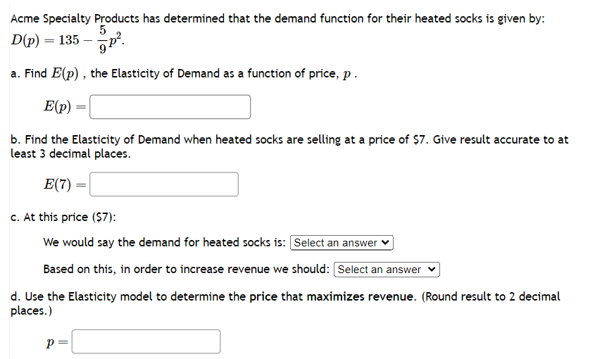 Acme Specialty Products has determined that the demand function for their heated socks is given by:
5
D(p) = 135-p².
a. Find E(p), the Elasticity of Demand as a function of price, p.
E(p)
b. Find the Elasticity of Demand when heated socks are selling at a price of $7. Give result accurate to at
least 3 decimal places.
E(7) =
c. At this price ($7):
We would say the demand for heated socks is: Select an answer
Based on this, in order to increase revenue we should: [Select an answer
d. Use the Elasticity model to determine the price that maximizes revenue. (Round result to 2 decimal
places.)
P =