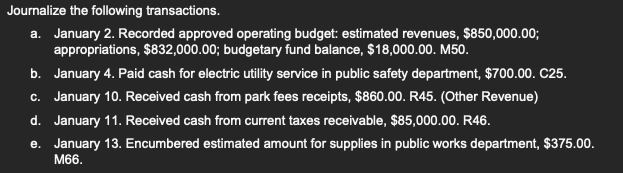 Journalize the following transactions.
a. January 2. Recorded approved operating budget: estimated revenues, $850,000.00;
appropriations, $832,000.00; budgetary fund balance, $18,000.00. M50.
b. January 4. Paid cash for electric utility service in public safety department, $700.00. C25.
c. January 10. Received cash from park fees receipts, $860.00. R45. (Other Revenue)
d. January 11. Received cash from current taxes receivable, $85,000.00. R46.
e. January 13. Encumbered estimated amount for supplies in public works department, $375.00.
M66.