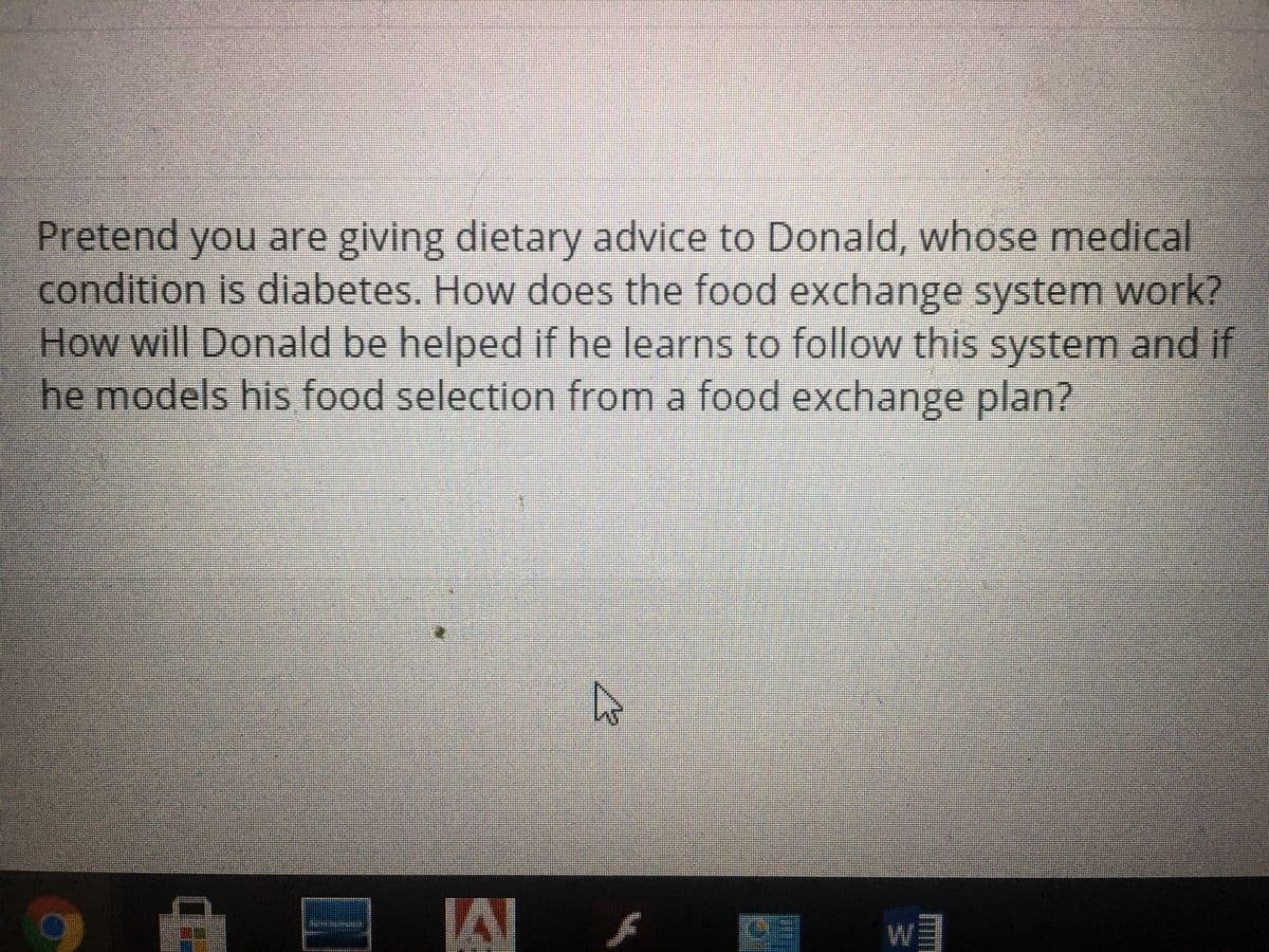 Pretend you are giving dietary advice to Donald, whose medical
condition is diabetes. How does the food exchange system work?
How will Donald be helped if he learns to follow this system and if
he models his food selection from a food exchange plan?
RUTA PADUREA
A
4
(45
WE