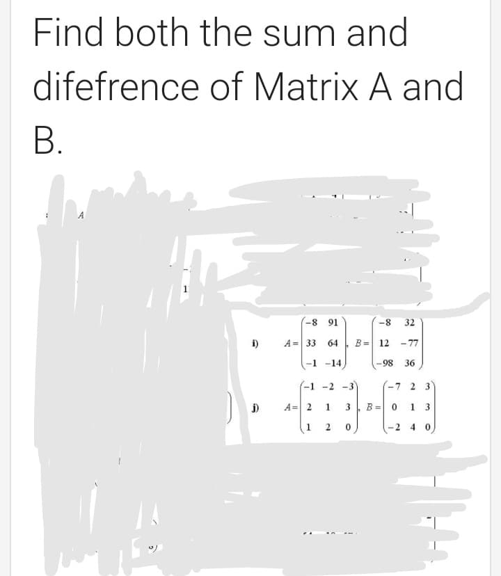 Find both the sum and
difefrence of Matrix A and
В.
A
-8 91
-8
32
i)
A = 33 64
B =
12 -77
-1 -14
-98
36
(-1 -2 -3
-7 2 3
j)
A= 2
1
3
B = 0 1 3
1
-2 4 0)
