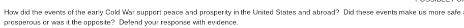 How did the events of the early Cold War support peace and prosperity in the United States and abroad? Did these events make us more safe
prosperous or was it the opposite? Defend your response with evidence.
