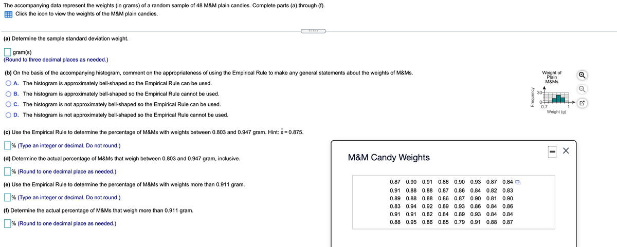 The accompanying data represent the weights (in grams) of a random sample of 48 M&M plain candies. Complete parts (a) through (f).
Click the icon to view the weights of the M&M plain candies.
(a) Determine the sample standard deviation weight.
gram(s)
(Round to three decimal places as needed.)
(b) On the basis of the accompanying histogram, comment on the appropriateness of using the Empirical Rule to make any general statements about the weights of M&Ms.
Weight of
Plain
M&Ms
O A. The histogram is approximately bell-shaped so the Empirical Rule can be used.
B. The histogram is approximately bell-shaped so the Empirical Rule cannot be used.
30-
O C. The histogram is not approximately bell-shaped so the Empirical Rule can be used.
0.7
Weight (g)
D. The histogram is not approximately bell-shaped so the Empirical Rule cannot be used.
(c) Use the Empirical Rule to determine the percentage of M&Ms with weights between 0.803 and 0.947 gram. Hint: x= 0.875.
% (Type an integer or decimal. Do not round.)
(d) Determine the actual percentage of M&Ms that weigh between 0.803 and 0.947 gram, inclusive.
M&M Candy Weights
% (Round to one decimal place as needed.)
0.87 0.90 0.91 0.86 0.90 0.93 0.87 0.84 O
(e) Use the Empirical Rule to determine the percentage of M&Ms with weights more than 0.911 gram.
0.91
0.88 0.88 0.87 0.86 0.84 0.82 0.83
% (Type an integer or decimal. Do not round.)
0.89 0.88 0.88 0.86 0.87 0.90 0.81 0.90
0.83 0.94 0.92 0.89 0.93 0.86 0.84 0.86
(f) Determine the actual percentage of M&Ms that weigh more than 0.911 gram.
0.91
0.91 0.82 0.84 0.89
0.93 0.84 0.84
% (Round to one decimal place as needed.)
0.88 0.95
0.86 0.85 0.79 0.91
0.88 0.87
Frequency
