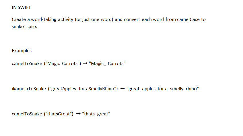 IN SWIFT
Create a word-taking activity (or just one word) and convert each word from camelCase to
snake_case.
Examples
camelToSnake ("Magic Carrots") → "Magic_ Carrots"
ikamelaToSnake ("greatApples for aSmellyRhino") → "great_apples for a_smelly_rhino"
camelToSnake ("thatsGreat") "thats_great"