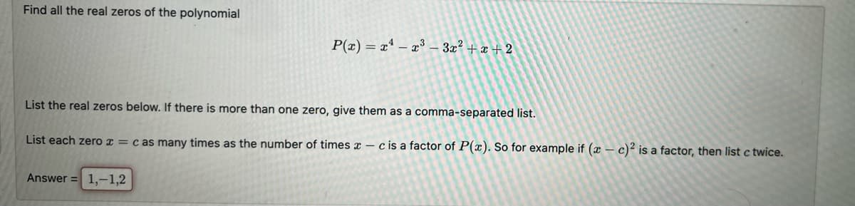 Find all the real zeros of the polynomial
P(x)= x¹ x³ 3x² + x + 2
List the real zeros below. If there is more than one zero, give them as a comma-separated list.
List each zero x = c as many times as the number of times
Answer = 1,-1,2
-c is a factor of P(x). So for example if (x - c)² is a factor, then list c twice.