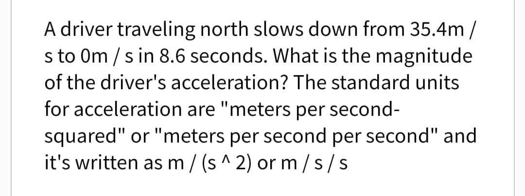 A driver traveling north slows down from 35.4m/
s to 0m/s in 8.6 seconds. What is the magnitude
of the driver's acceleration? The standard units
for acceleration are "meters per second-
squared" or "meters per second per second" and
it's written as m/(s^2) or m/s/s