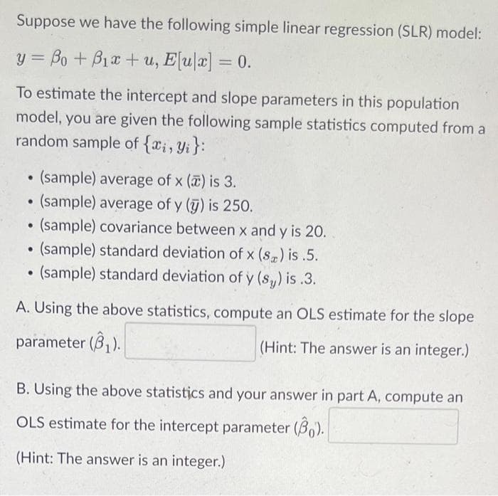 Suppose we have the following simple linear regression (SLR) model:
y = Bo +B12 + u, E[u|]=0.
To estimate the intercept and slope parameters in this population
model, you are given the following sample statistics computed from a
random sample of {xi, yi}:
(sample) average of x () is 3.
(sample) average of y(y) is 250.
(sample) covariance between x and y is 20.
(sample) standard deviation of x (s) is.5.
(sample) standard deviation of y (sy) is.3.
A. Using the above statistics, compute an OLS estimate for the slope
parameter (₁).
(Hint: The answer is an integer.)
●
●
●
B. Using the above statistics and your answer in part A, compute an
OLS estimate for the intercept parameter (30).
(Hint: The answer is an integer.)