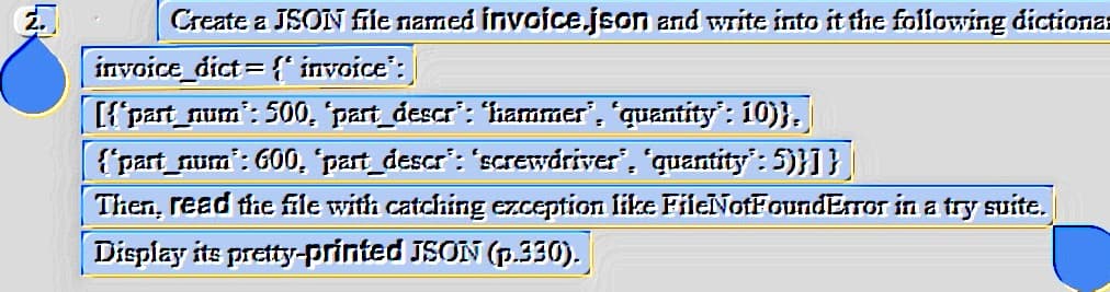 EJ
Create a JSON file named invoice.json and write into it the following dictiona
invoice_dict={'invoice":
[{"part_num": 500, "part_descr”: “hammer", "quantity": 10)},
{"part_num: 600, "part_descr": 'screwdriver", "quantity": 5)}]}
Then, read the file with catching exception like FileNotFoundError in a try suite.
Display its pretty-printed JSON (p.330).