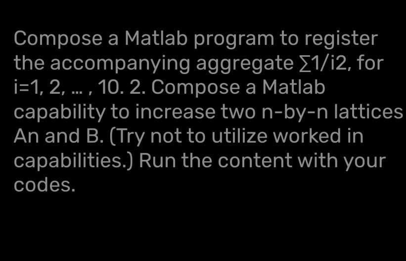 Compose a Matlab program to register
the accompanying aggregate [1/i2, for
i=1,2,..., 10. 2. Compose a Matlab
capability to increase two n-by-n lattices
An and B. (Try not to utilize worked in
capabilities.) Run the content with your
codes.