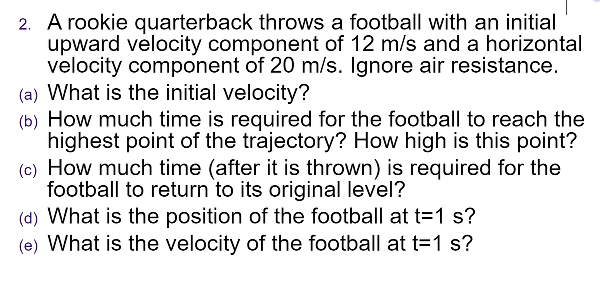 2. A rookie quarterback throws a football with an initial
upward velocity component of 12 m/s and a horizontal
velocity component of 20 m/s. Ignore air resistance.
(a) What is the initial velocity?
(b) How much time is required for the football to reach the
highest point of the trajectory? How high is this point?
(c) How much time (after it is thrown) is required for the
football to return to its original level?
(d) What is the position of the football at t=1 s?
(e) What is the velocity of the football at t=1 s?